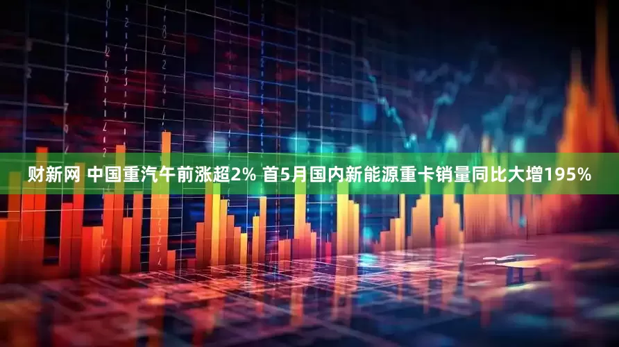 财新网 中国重汽午前涨超2% 首5月国内新能源重卡销量同比大增195%