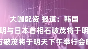 大咖配资 报道：韩国总统李在明与日本首相石破茂将于明天下午举行会晤