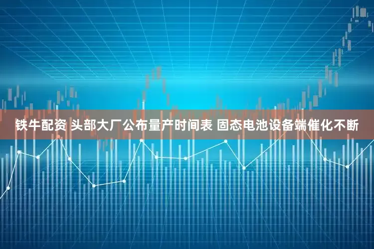 铁牛配资 头部大厂公布量产时间表 固态电池设备端催化不断