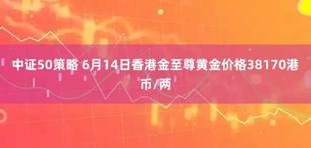 中证50策略 6月14日香港金至尊黄金价格38170港币/两