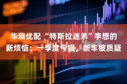 华瑞优配 “特斯拉迷弟”李想的新烦恼：一季度亏损，新车被质疑