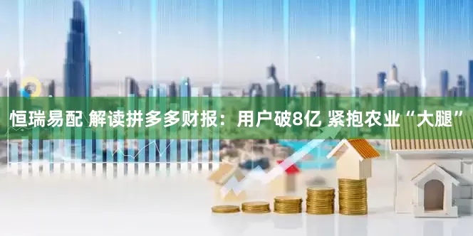恒瑞易配 解读拼多多财报：用户破8亿 紧抱农业“大腿”
