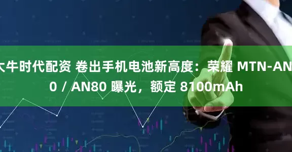 大牛时代配资 卷出手机电池新高度：荣耀 MTN-AN00 / AN80 曝光，额定 8100mAh