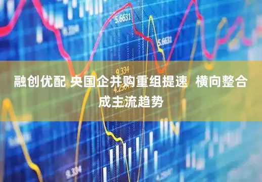 融创优配 央国企并购重组提速  横向整合成主流趋势