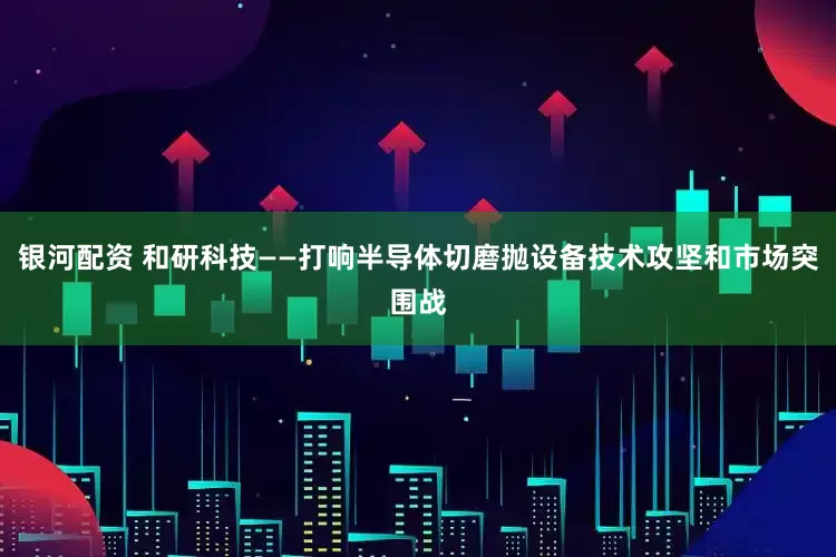 银河配资 和研科技——打响半导体切磨抛设备技术攻坚和市场突围战