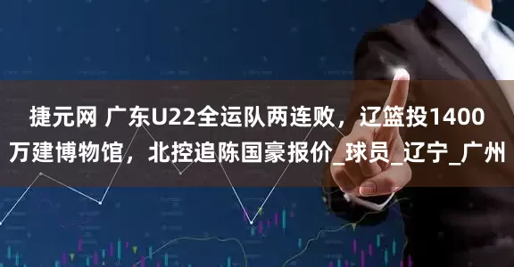 捷元网 广东U22全运队两连败，辽篮投1400万建博物馆，北控追陈国豪报价_球员_辽宁_广州
