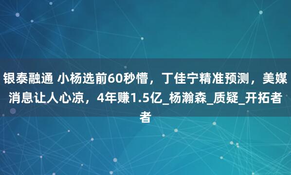 银泰融通 小杨选前60秒懵，丁佳宁精准预测，美媒消息让人心凉，4年赚1.5亿_杨瀚森_质疑_开拓者