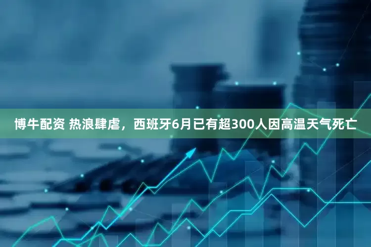 博牛配资 热浪肆虐，西班牙6月已有超300人因高温天气死亡
