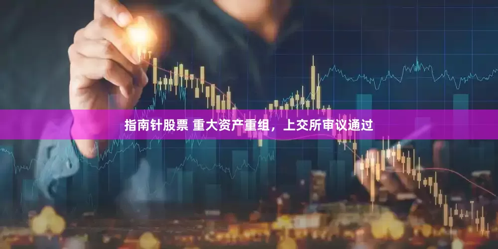 指南针股票 重大资产重组，上交所审议通过