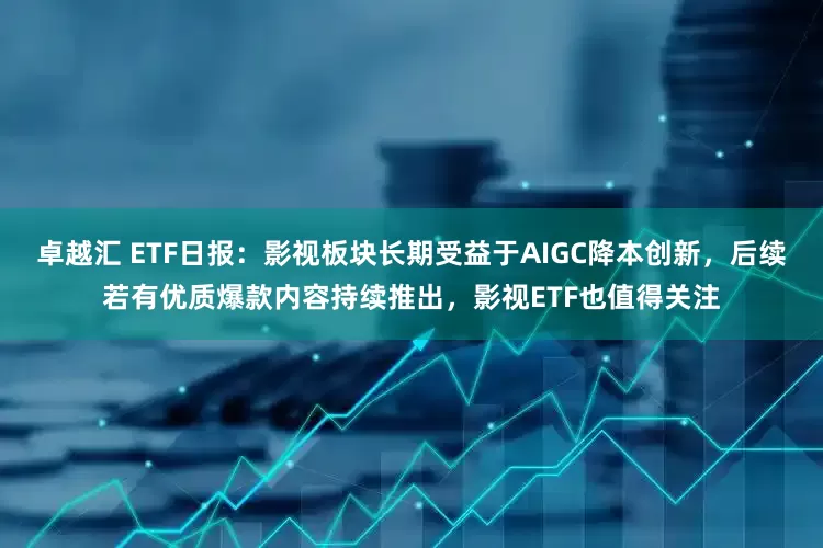 卓越汇 ETF日报：影视板块长期受益于AIGC降本创新，后续若有优质爆款内容持续推出，影视ETF也值得关注