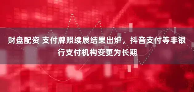 财盘配资 支付牌照续展结果出炉，抖音支付等非银行支付机构变更为长期