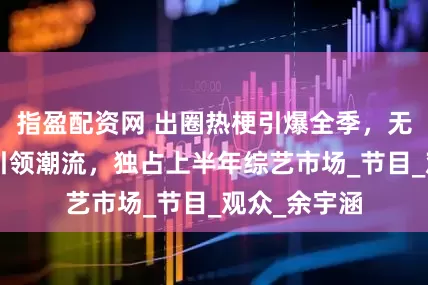 指盈配资网 出圈热梗引爆全季，无限超越班3引领潮流，独占上半年综艺市场_节目_观众_余宇涵