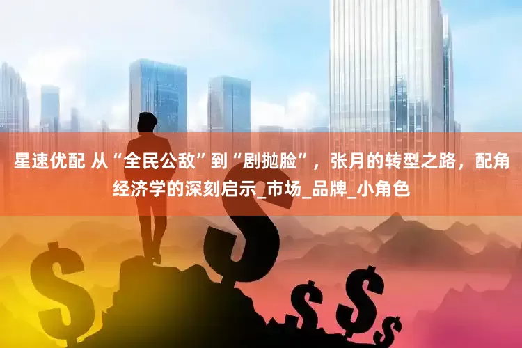 星速优配 从“全民公敌”到“剧抛脸”，张月的转型之路，配角经济学的深刻启示_市场_品牌_小角色