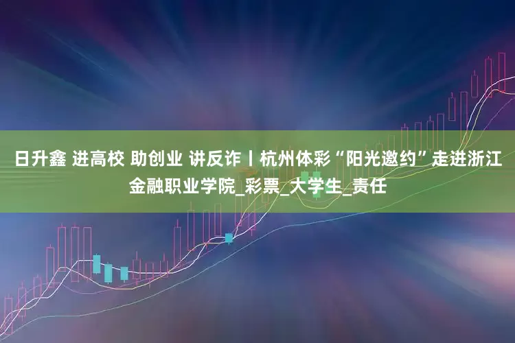 日升鑫 进高校 助创业 讲反诈丨杭州体彩“阳光邀约”走进浙江金融职业学院_彩票_大学生_责任