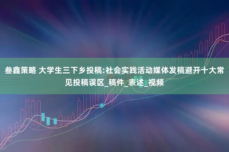 叁鑫策略 大学生三下乡投稿:社会实践活动媒体发稿避开十大常见投稿误区_稿件_表述_视频