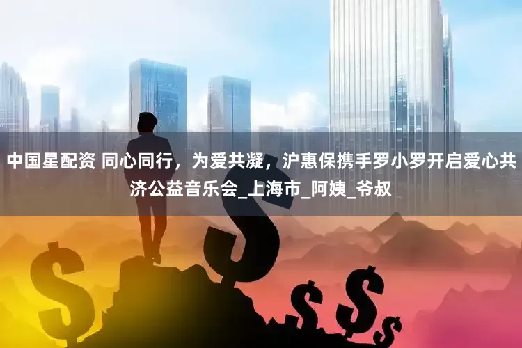 中国星配资 同心同行，为爱共凝，沪惠保携手罗小罗开启爱心共济公益音乐会_上海市_阿姨_爷叔