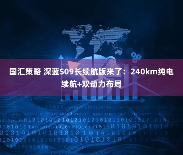 国汇策略 深蓝S09长续航版来了：240km纯电续航+双动力布局