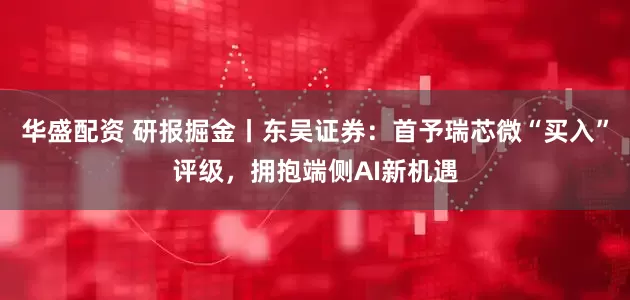 华盛配资 研报掘金丨东吴证券：首予瑞芯微“买入”评级，拥抱端侧AI新机遇