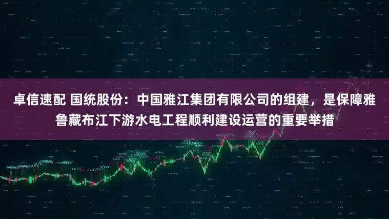 卓信速配 国统股份：中国雅江集团有限公司的组建，是保障雅鲁藏布江下游水电工程顺利建设运营的重要举措