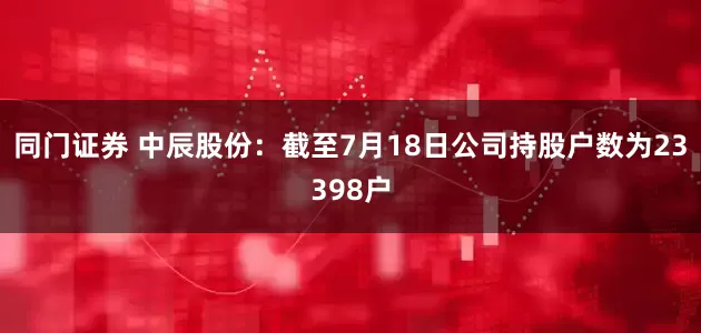 同门证券 中辰股份：截至7月18日公司持股户数为23398户