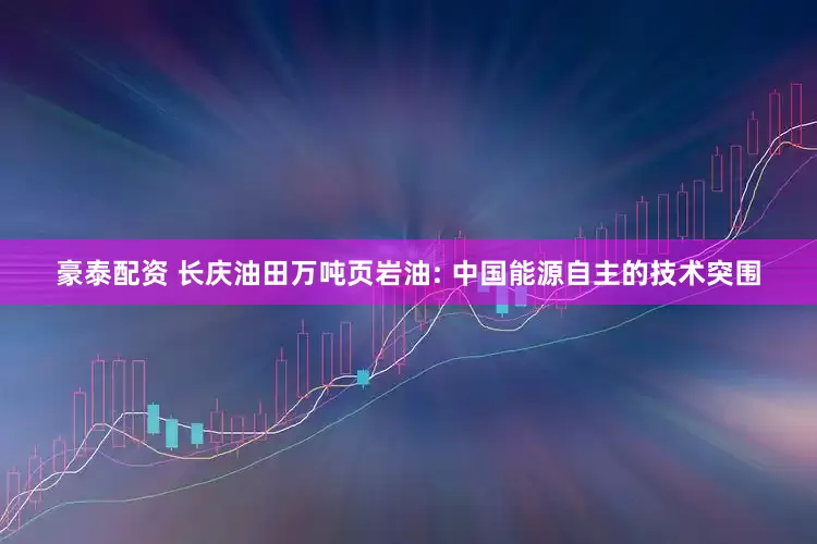 豪泰配资 长庆油田万吨页岩油: 中国能源自主的技术突围