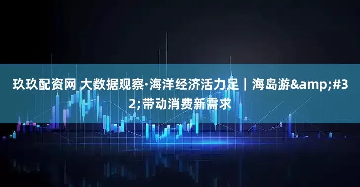玖玖配资网 大数据观察·海洋经济活力足｜海岛游&#32;带动消费新需求