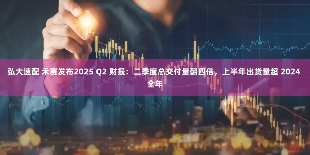 弘大速配 禾赛发布2025 Q2 财报：二季度总交付量翻四倍，上半年出货量超 2024 全年