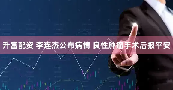 升富配资 李连杰公布病情 良性肿瘤手术后报平安