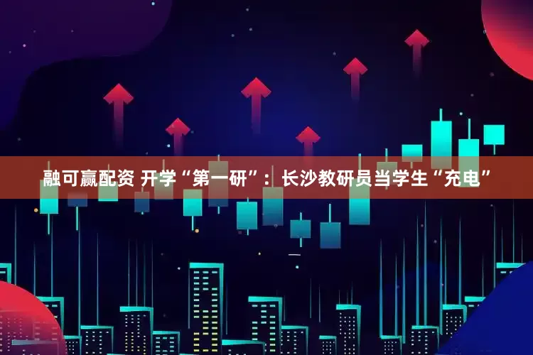 融可赢配资 开学“第一研”：长沙教研员当学生“充电”