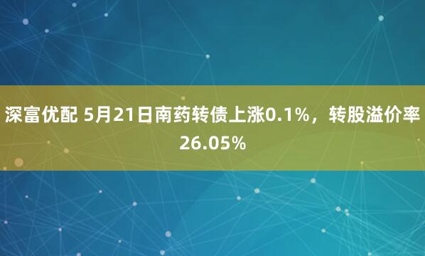 深富优配 5月21日南药转债上涨0.1%，转股溢价率26.05%