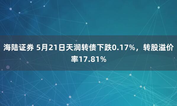 海陆证券 5月21日天润转债下跌0.17%，转股溢价率17.81%