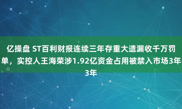 亿操盘 ST百利财报连续三年存重大遗漏收千万罚单，实控人王海荣涉1.92亿资金占用被禁入市场3年