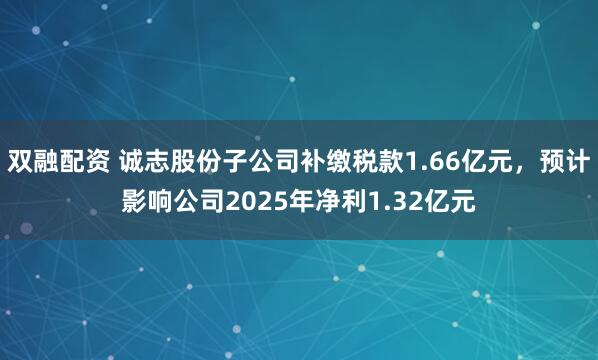双融配资 诚志股份子公司补缴税款1.66亿元，预计影响公司2025年净利1.32亿元