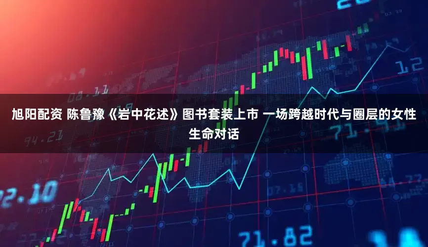 旭阳配资 陈鲁豫《岩中花述》图书套装上市 一场跨越时代与圈层的女性生命对话