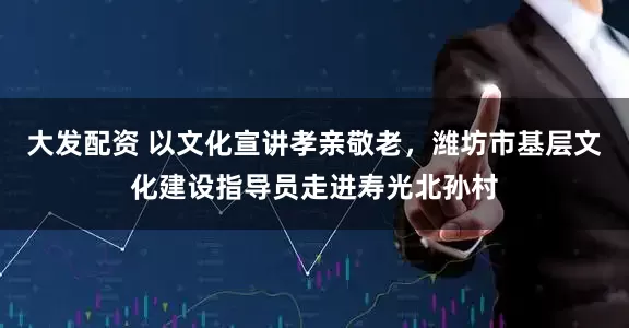 大发配资 以文化宣讲孝亲敬老,潍坊市基层文化建设指导员走进寿光北孙村