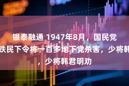 银泰融通 1947年8月,国民党师长李铁民下令将一百多地下党杀害,少将韩君明劝