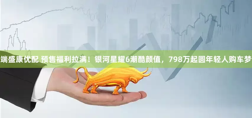端盛康优配 预售福利拉满!银河星耀6潮酷颜值,798万起圆年轻人购车梦