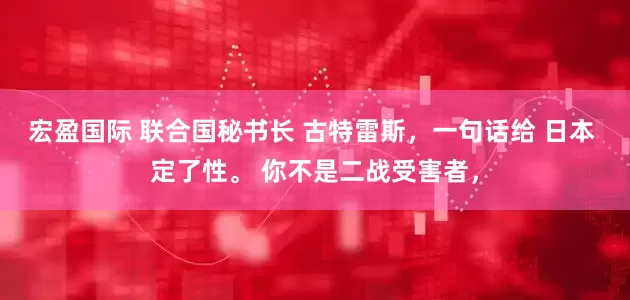 宏盈国际 联合国秘书长 古特雷斯,一句话给 日本 定了性。 你不是二战受害者,