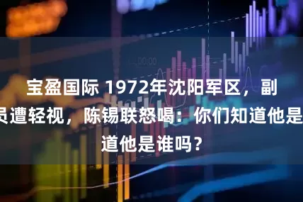 宝盈国际 1972年沈阳军区,副司令员遭轻视,陈锡联怒喝:你们知道他是谁吗?