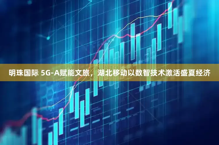 明珠国际 5G-A赋能文旅，湖北移动以数智技术激活盛夏经济