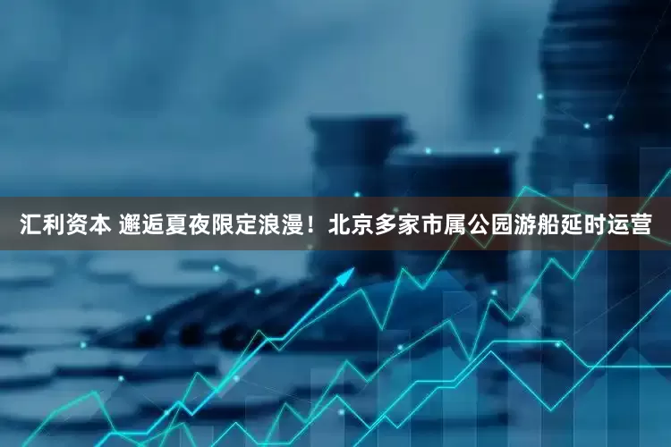 汇利资本 邂逅夏夜限定浪漫！北京多家市属公园游船延时运营